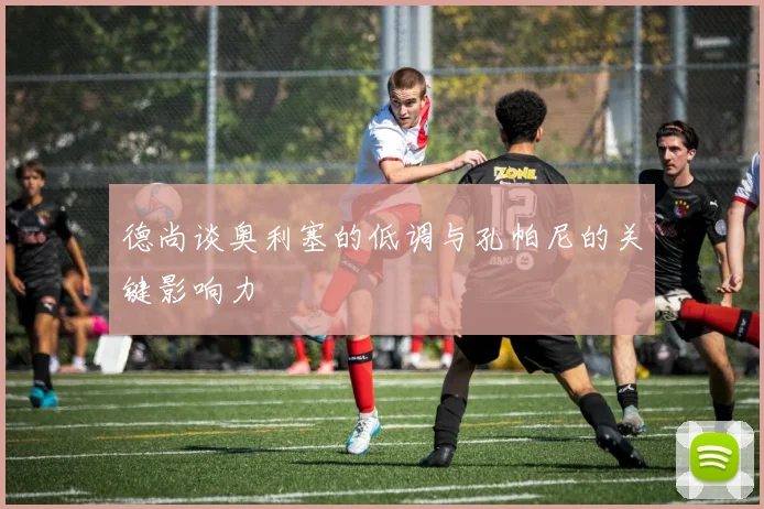 德尚谈奥利塞的低调与孔帕尼的关键影响力