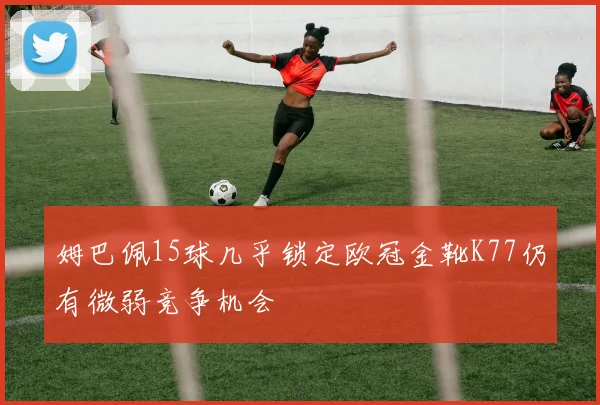 姆巴佩15球几乎锁定欧冠金靴K77仍有微弱竞争机会
