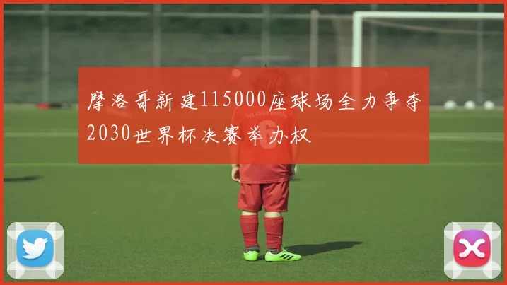 摩洛哥新建115000座球场全力争夺2030世界杯决赛举办权