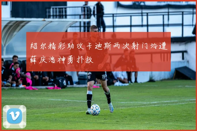 绍尔精彩助攻卡迪斯两次射门均遭薛庆浩神勇扑救