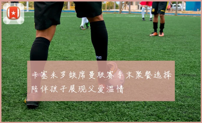 卡塞米罗缺席曼联赛季末聚餐选择陪伴孩子展现父爱温情