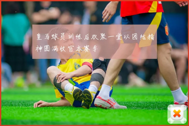 皇马球员训练后欢聚一堂以团结精神圆满收官本赛季