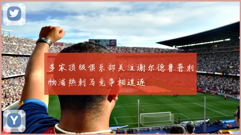 多家顶级俱乐部关注谢尔德鲁普利物浦热刺马竞争相追逐