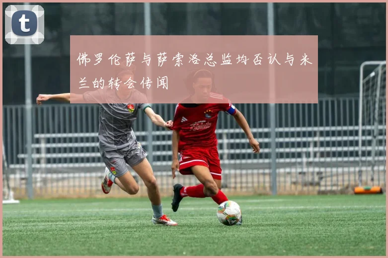 佛罗伦萨与萨索洛总监均否认与米兰的转会传闻