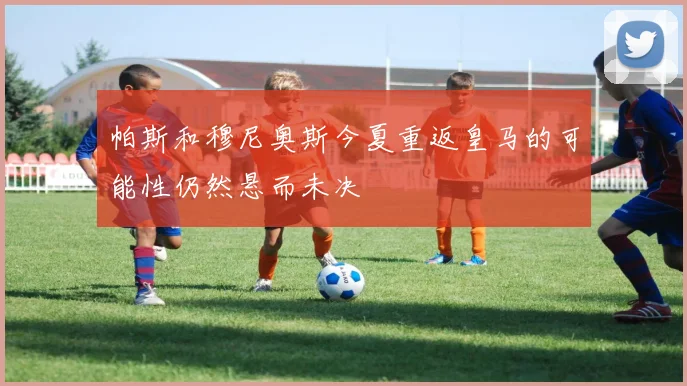 帕斯和穆尼奥斯今夏重返皇马的可能性仍然悬而未决