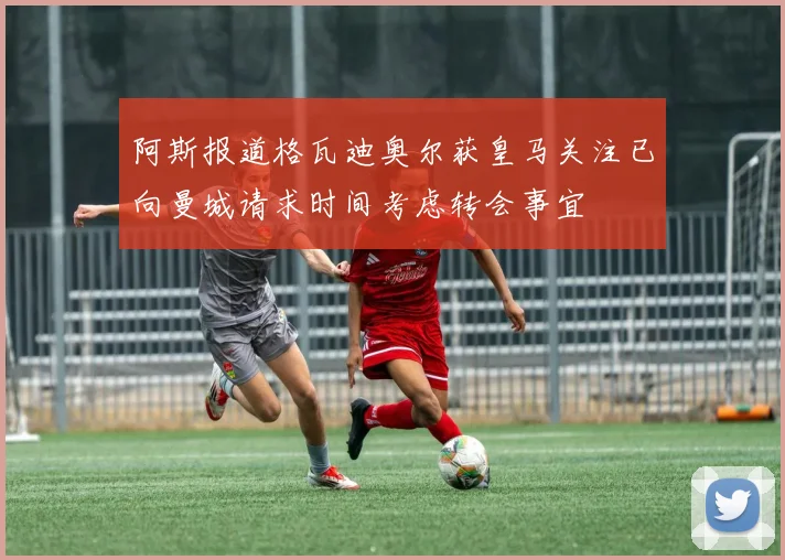 阿斯报道格瓦迪奥尔获皇马关注已向曼城请求时间考虑转会事宜