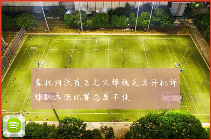 蒙托利沃直言尤文锋线乏力并批评球队本场比赛态度不佳