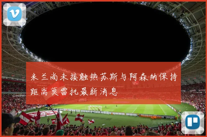 米兰尚未接触热苏斯与阿森纳保持距离莫雷托最新消息